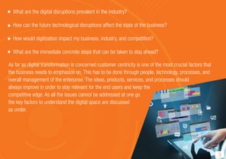 3
What are the digital disruptions prevalent in the industry?
How can the future technological disruptions affect the state of the business?
How would digitization impact my business, industry, and competition?
What are the immediate concrete steps that can be taken to stay ahead?
As far as digital transformation is concerned customer centricity is one of the most crucial factors that
the business needs to emphasize on. This has to be done through people, technology, processes, and
overall management of the enterprise. The ideas, products, services, and processes should
always improve in order to stay relevant for the end users and keep the
competitive edge. As all the issues cannot be addressed at one go
the key factors to understand the digital space are discussed
as under.
 