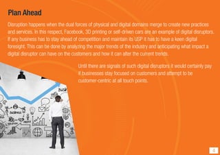 Plan Ahead
Disruption happens when the dual forces of physical and digital domains merge to create new practices
and services. In this respect, Facebook, 3D printing or self-driven cars are an example of digital disruptors.
If any business has to stay ahead of competition and maintain its USP it has to have a keen digital
foresight. This can be done by analyzing the major trends of the industry and anticipating what impact a
digital disruptor can have on the customers and how it can alter the current trends.
Until there are signals of such digital disruptors it would certainly pay
if businesses stay focused on customers and attempt to be
customer-centric at all touch points.
4
 