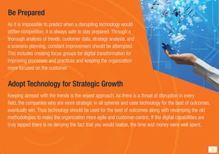Be Prepared
As it is impossible to predict when a disrupting technology would
stiffen competition, it is always safe to stay prepared. Through a
thorough analysis of trends, customer data, strategy analysis, and
a scenario planning, constant improvement should be attempted.
This includes creating focus groups for digital transformation for
improving processes and practices and keeping the organization
more focused on the customer.
Adopt Technology for Strategic Growth
Keeping abreast with the trends is the wisest approach. As there is a threat of disruption in every
ﬁeld, the companies who are more strategic in all spheres and uses technology for the best of outcomes,
eventually win. Thus technology should be used for the best of outcomes along with revamping the old
methodologies to make the organization more agile and customer-centric. If the digital capabilities are
truly tapped there is no denying the fact that you would realize, the time and money were well spent.
5
 