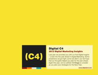 (C4)




                                    Digital C4
                                    2013 Digital Marketing Insights
                                    Last year we provided you with our first Digital Insights
                                    – a look into the year ahead in Digital Marketing. Some
                                    predictions we got right; some we didn’t, but we hope
                                    that our thoughts helped you plan for the year ahead.
                                    Again this year, we’ve outlined 12 things to consider
                                    as you plan your strategies for the New Year.
                                                                             www.digitalc4.com
                                                                                              Digital C4 LLC
                                                                              4804 NW Bethany Blvd, STE i2140
                                                                                       Portland, Oregon 97229
Digital Marketing Insights - 2013                                                                503.351.8995
 