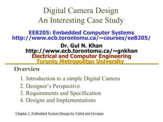 Digital Camera Design
An Interesting Case Study
1
Overview
1. Introduction to a simple Digital Camera
2. Designer’s Perspective
3. Requirements and Specification
4. Designs and Implementations
Chapter 7, Embedded System Design by Vahid and Givargis
EE8205: Embedded Computer Systems
http://www.ecb.torontomu.ca/~courses/ee8205/
Dr. Gul N. Khan
http://www.ecb.torontomu.ca/~gnkhan
Electrical and Computer Engineering
_________Toronto Metropolitan University__________
 