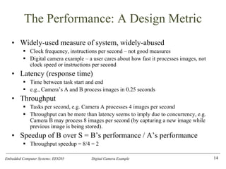 Embedded Computer Systems: EE8205 Digital Camera Example
The Performance: A Design Metric
• Widely-used measure of system, widely-abused
▪ Clock frequency, instructions per second – not good measures
▪ Digital camera example – a user cares about how fast it processes images, not
clock speed or instructions per second
• Latency (response time)
▪ Time between task start and end
▪ e.g., Camera’s A and B process images in 0.25 seconds
• Throughput
▪ Tasks per second, e.g. Camera A processes 4 images per second
▪ Throughput can be more than latency seems to imply due to concurrency, e.g.
Camera B may process 8 images per second (by capturing a new image while
previous image is being stored).
• Speedup of B over S = B’s performance / A’s performance
▪ Throughput speedup = 8/4 = 2
14
 