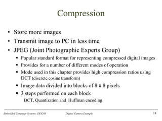 Embedded Computer Systems: EE8205 Digital Camera Example
Compression
• Store more images
• Transmit image to PC in less time
• JPEG (Joint Photographic Experts Group)
▪ Popular standard format for representing compressed digital images
▪ Provides for a number of different modes of operation
▪ Mode used in this chapter provides high compression ratios using
DCT (discrete cosine transform)
▪ Image data divided into blocks of 8 x 8 pixels
▪ 3 steps performed on each block
DCT, Quantization and Huffman encoding
18
 
