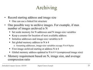 Embedded Computer Systems: EE8205 Digital Camera Example
Archiving
• Record starting address and image size
▪ One can use a linked list structure
• One possible way to archive images. For example, if max
number of images archived is N
▪ Set aside memory for N addresses and N image-size variables
▪ Keep a counter for location of next available address
▪ Initialize addresses and image-size variables to 0
▪ Set global memory address to N x 4
o Assuming addresses, image-size variables occupy N x 4 bytes
▪ First image archived starting at address N x 4
▪ Global memory address updated to N x 4 + (compressed image size)
• Memory requirement based on N, image size, and average
compression ratio
23
 