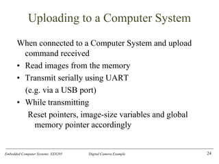 Embedded Computer Systems: EE8205 Digital Camera Example
Uploading to a Computer System
When connected to a Computer System and upload
command received
• Read images from the memory
• Transmit serially using UART
(e.g. via a USB port)
• While transmitting
Reset pointers, image-size variables and global
memory pointer accordingly
24
 