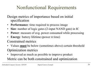 Embedded Computer Systems: EE8205 Digital Camera Example
Nonfunctional Requirements
Design metrics of importance based on initial
specification
• Performance: time required to process image
• Size: number of logic gates (2-input NAND gate) in IC
• Power: measure of avg. power consumed while processing
• Energy: battery lifetime (power x time)
Constrained metrics
• Values must be below (sometimes above) certain threshold
Optimization metrics
• Improved as much as possible to improve product
Metric can be both constrained and optimization
26
 