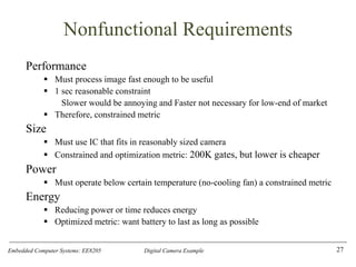 Embedded Computer Systems: EE8205 Digital Camera Example
Nonfunctional Requirements
Performance
▪ Must process image fast enough to be useful
▪ 1 sec reasonable constraint
Slower would be annoying and Faster not necessary for low-end of market
▪ Therefore, constrained metric
Size
▪ Must use IC that fits in reasonably sized camera
▪ Constrained and optimization metric: 200K gates, but lower is cheaper
Power
▪ Must operate below certain temperature (no-cooling fan) a constrained metric
Energy
▪ Reducing power or time reduces energy
▪ Optimized metric: want battery to last as long as possible
27
 