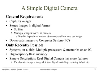 Embedded Computer Systems: EE8205 Digital Camera Example
A Simple Digital Camera
General Requirements
• Captures images
• Stores images in digital format
▪ No film
▪ Multiple images stored in camera
o Number depends on amount of memory and bits used per image
• Downloads images to Computer System (PC)
Only Recently Possible
• Systems-on-a-chip: Multiple processors & memories on an IC
• High-capacity flash memory
• Simple Description: Real Digital Camera has more features
▪ Variable size images, image deletion, digital stretching, zooming in/out, etc.
3
 