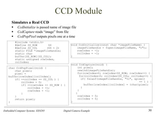 Embedded Computer Systems: EE8205 Digital Camera Example
CCD Module
Simulates a Real CCD
▪ CcdInitialize is passed name of image file
▪ CcdCapture reads “image” from file
▪ CcdPopPixel outputs pixels one at a time
30
char CcdPopPixel(void) {
char pixel;
pixel =
buffer[rowIndex][colIndex];
if( ++colIndex == SZ_COL ) {
colIndex = 0;
if( ++rowIndex == SZ_ROW ) {
colIndex = -1;
rowIndex = -1;
}
}
return pixel;
}
#include <stdio.h>
#define SZ_ROW 64
#define SZ_COL (64 + 2)
static FILE *imageFileHandle;
static char
buffer[SZ_ROW][SZ_COL];
static unsigned rowIndex,
colIndex;
void CcdInitialize(const char *imageFileName) {
imageFileHandle = fopen(imageFileName, "r");
rowIndex = -1;
colIndex = -1;
}
void CcdCapture(void) {
int pixel;
rewind(imageFileHandle);
for(rowIndex=0; rowIndex<SZ_ROW; rowIndex++) {
for(colIndex=0; colIndex<SZ_COL; colIndex++) {
if( fscanf(imageFileHandle, "%i", &pixel)
== 1 ) {
buffer[rowIndex][colIndex] = (char)pixel;
}
}
}
rowIndex = 0;
colIndex = 0;
}
 