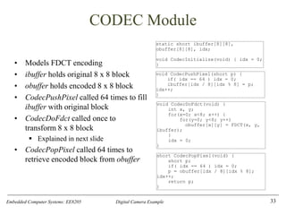 Embedded Computer Systems: EE8205 Digital Camera Example
CODEC Module
• Models FDCT encoding
• ibuffer holds original 8 x 8 block
• obuffer holds encoded 8 x 8 block
• CodecPushPixel called 64 times to fill
ibuffer with original block
• CodecDoFdct called once to
transform 8 x 8 block
▪ Explained in next slide
• CodecPopPixel called 64 times to
retrieve encoded block from obuffer
33
static short ibuffer[8][8],
obuffer[8][8], idx;
void CodecInitialize(void) { idx = 0;
}
void CodecDoFdct(void) {
int x, y;
for(x=0; x<8; x++) {
for(y=0; y<8; y++)
obuffer[x][y] = FDCT(x, y,
ibuffer);
}
idx = 0;
}
void CodecPushPixel(short p) {
if( idx == 64 ) idx = 0;
ibuffer[idx / 8][idx % 8] = p;
idx++;
}
short CodecPopPixel(void) {
short p;
if( idx == 64 ) idx = 0;
p = obuffer[idx / 8][idx % 8];
idx++;
return p;
}
 