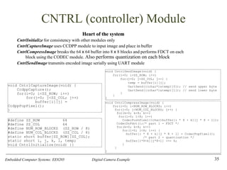 Embedded Computer Systems: EE8205 Digital Camera Example
CNTRL (controller) Module
Heart of the system
CntrlInitialize for consistency with other modules only
CntrlCaptureImage uses CCDPP module to input image and place in buffer
CntrlCompressImage breaks the 64 x 64 buffer into 8 x 8 blocks and performs FDCT on each
block using the CODEC module. Also performs quantization on each block
CntrlSendImage transmits encoded image serially using UART module
35
void CntrlSendImage(void) {
for(i=0; i<SZ_ROW; i++)
for(j=0; j<SZ_COL; j++) {
temp = buffer[i][j];
UartSend(((char*)&temp)[0]); // send upper byte
UartSend(((char*)&temp)[1]); // send lower byte
}
}
}
#define SZ_ROW 64
#define SZ_COL 64
#define NUM_ROW_BLOCKS (SZ_ROW / 8)
#define NUM_COL_BLOCKS (SZ_COL / 8)
static short buffer[SZ_ROW][SZ_COL];
static short i, j, k, l, temp;
void CntrlInitialize(void) {}
void CntrlCaptureImage(void) {
CcdppCapture();
for(i=0; i<SZ_ROW; i++)
for(j=0; j<SZ_COL; j++)
buffer[i][j] =
CcdppPopPixel();
}
void CntrlCompressImage(void) {
for(i=0; i<NUM_ROW_BLOCKS; i++)
for(j=0; j<NUM_COL_BLOCKS; j++) {
for(k=0; k<8; k++)
for(l=0; l<8; l++)
CodecPushPixel((char)buffer[i * 8 + k][j * 8 + l]);
CodecDoFdct();/* part 1 - FDCT */
for(k=0; k<8; k++)
for(l=0; l<8; l++) {
buffer[i * 8 + k][j * 8 + l] = CodecPopPixel();
/* part 2 - quantization */
buffer[i*8+k][j*8+l] >>= 6;
}
}
}
 