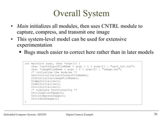 Embedded Computer Systems: EE8205 Digital Camera Example
Overall System
• Main initializes all modules, then uses CNTRL module to
capture, compress, and transmit one image
• This system-level model can be used for extensive
experimentation
▪ Bugs much easier to correct here rather than in later models
36
int main(int argc, char *argv[]) {
char *uartOutputFileName = argc > 1 ? argv[1] : "uart_out.txt";
char *imageFileName = argc > 2 ? argv[2] : "image.txt";
/* initialize the modules */
UartInitialize(uartOutputFileName);
CcdInitialize(imageFileName);
CcdppInitialize();
CodecInitialize();
CntrlInitialize();
/* simulate functionality */
CntrlCaptureImage();
CntrlCompressImage();
CntrlSendImage();
}
 