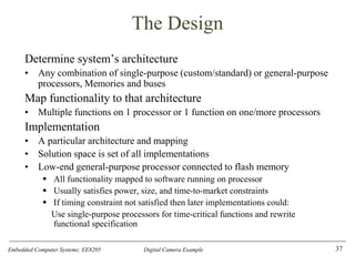 Embedded Computer Systems: EE8205 Digital Camera Example
The Design
Determine system’s architecture
• Any combination of single-purpose (custom/standard) or general-purpose
processors, Memories and buses
Map functionality to that architecture
• Multiple functions on 1 processor or 1 function on one/more processors
Implementation
• A particular architecture and mapping
• Solution space is set of all implementations
• Low-end general-purpose processor connected to flash memory
▪ All functionality mapped to software running on processor
▪ Usually satisfies power, size, and time-to-market constraints
▪ If timing constraint not satisfied then later implementations could:
Use single-purpose processors for time-critical functions and rewrite
functional specification
37
 