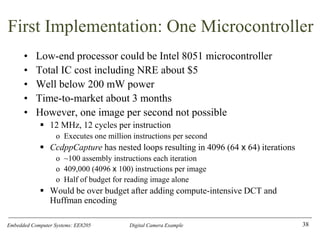 Embedded Computer Systems: EE8205 Digital Camera Example
First Implementation: One Microcontroller
• Low-end processor could be Intel 8051 microcontroller
• Total IC cost including NRE about $5
• Well below 200 mW power
• Time-to-market about 3 months
• However, one image per second not possible
▪ 12 MHz, 12 cycles per instruction
o Executes one million instructions per second
▪ CcdppCapture has nested loops resulting in 4096 (64 x 64) iterations
o ~100 assembly instructions each iteration
o 409,000 (4096 x 100) instructions per image
o Half of budget for reading image alone
▪ Would be over budget after adding compute-intensive DCT and
Huffman encoding
38
 