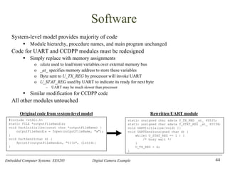 Embedded Computer Systems: EE8205 Digital Camera Example
Software
System-level model provides majority of code
▪ Module hierarchy, procedure names, and main program unchanged
Code for UART and CCDPP modules must be redesigned
▪ Simply replace with memory assignments
o xdata used to load/store variables over external memory bus
o _at_ specifies memory address to store these variables
o Byte sent to U_TX_REG by processor will invoke UART
o U_STAT_REG used by UART to indicate its ready for next byte
– UART may be much slower than processor
▪ Similar modification for CCDPP code
All other modules untouched
44
static unsigned char xdata U_TX_REG _at_ 65535;
static unsigned char xdata U_STAT_REG _at_ 65534;
void UARTInitialize(void) {}
void UARTSend(unsigned char d) {
while( U_STAT_REG == 1 ) {
/* busy wait */
}
U_TX_REG = d;
}
Rewritten UART module
#include <stdio.h>
static FILE *outputFileHandle;
void UartInitialize(const char *outputFileName) {
outputFileHandle = fopen(outputFileName, "w");
}
void UartSend(char d) {
fprintf(outputFileHandle, "%in", (int)d);
}
Original code from system-level model
 