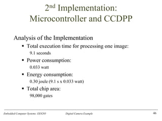Embedded Computer Systems: EE8205 Digital Camera Example
2nd Implementation:
Microcontroller and CCDPP
Analysis of the Implementation
▪ Total execution time for processing one image:
9.1 seconds
▪ Power consumption:
0.033 watt
▪ Energy consumption:
0.30 joule (9.1 s x 0.033 watt)
▪ Total chip area:
98,000 gates
46
 