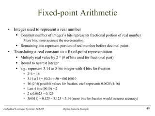 Embedded Computer Systems: EE8205 Digital Camera Example
Fixed-point Arithmetic
• Integer used to represent a real number
▪ Constant number of integer’s bits represents fractional portion of real number
More bits, more accurate the representation
▪ Remaining bits represent portion of real number before decimal point
• Translating a real constant to a fixed-point representation
▪ Multiply real value by 2 ^ (# of bits used for fractional part)
▪ Round to nearest integer
▪ e.g., represent 3.14 as 8-bit integer with 4 bits for fraction
 2^4 = 16
 3.14 x 16 = 50.24 ≈ 50 = 00110010
 16 (2^4) possible values for fraction, each represents 0.0625 (1/16)
 Last 4 bits (0010) = 2
 2 x 0.0625 = 0.125
 3(0011) + 0.125 = 3.125 ≈ 3.14 (more bits for fraction would increase accuracy)
49
 