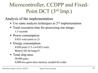 Embedded Computer Systems: EE8205 Digital Camera Example
Microcontroller, CCDPP and Fixed-
Point DCT (3rd Imp.)
Analysis of the implementation
▪ Use same analysis techniques as 2nd implementation
▪ Total execution time for processing one image:
1.5 seconds
▪ Power consumption:
0.033 watt (same as 2)
▪ Energy consumption:
0.050 joule (1.5 s x 0.033 watt)
Battery life 6x longer!!
▪ Total chip area:
90,000 gates
8,000 less gates (less memory needed for code)
52
 