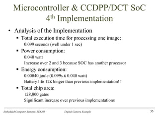 Embedded Computer Systems: EE8205 Digital Camera Example
Microcontroller & CCDPP/DCT SoC
4th Implementation
• Analysis of the Implementation
▪ Total execution time for processing one image:
0.099 seconds (well under 1 sec)
▪ Power consumption:
0.040 watt
Increase over 2 and 3 because SOC has another processor
▪ Energy consumption:
0.00040 joule (0.099s x 0.040 watt)
Battery life 12x longer than previous implementation!!
▪ Total chip area:
128,000 gates
Significant increase over previous implementations
55
 
