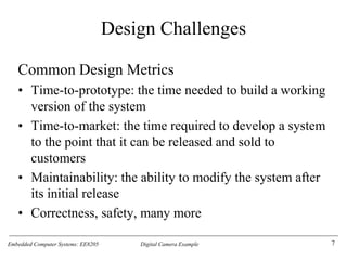 Embedded Computer Systems: EE8205 Digital Camera Example
Design Challenges
Common Design Metrics
• Time-to-prototype: the time needed to build a working
version of the system
• Time-to-market: the time required to develop a system
to the point that it can be released and sold to
customers
• Maintainability: the ability to modify the system after
its initial release
• Correctness, safety, many more
7
 