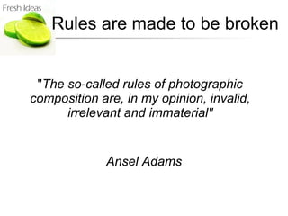" The so-called rules of photographic composition are, in my opinion, invalid, irrelevant and immaterial" Ansel Adams Rules are made to be broken 