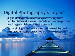 Digital Photography’s Impact Digital photography is becoming increasingly more popular due to websites such as flickr.com where you can post images and allow others to comment Digital photography has also become more widespread among young adults due to invention of MySpace and Facebook. 