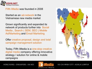 Fifth iMedia was founded in 2008
Started as an ad-network in the
Vietnamese new media market
Grown significantly and expanded its
network of products further into Social
Media , Search ( SEM, SEO ) Mobile
Ad/Marketing and Email Marketing
Offer creative proposal, design and total
campaign management solution
Today, Fifth iMedia is a one-stop creative
digital media company offering innovative
strategy / solution for online & mobile
campaigns
 