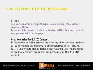 C. ACTIVITIES TO PUSH UP FANPAGE
G-time
At a particular time, we post a question and user with quickest
answer will win.
Because of this game, user follow fanpage all the time and increase
engagement with the fanpage
Creative prize fro RNDX Contest
In last weeks of RNDX contest, the quantity of photo submitted was
going down because there was not enough time to collect LIKE
(VOTE). So we add an additional prize: A Canon Camera and some
consolidation prizes for impressive photos submitted to RNDX
contest.
 