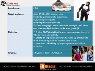 Brandname P&G
Target audience Aged 15-40, ABC, internet user
Students, professionals, executives..
Busy with personal life
Dwelling with fast-pace life
 They may forget what they have done for their mum
and how thankful she is to make your good life.
Objective  Enable P&G’s individual brands to accompany in every
“thank you mom” activity
 Create an impact on community- wake up gratitude to
their mum and galvanize them to take action
 Maximize talk-ability by inspiring online and offline
activities
Timeline 12 weeks : 20/5 – 26/8/2012
 
