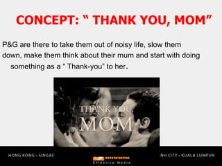 P&G are there to take them out of noisy life, slow them
down, make them think about their mum and start with doing
something as a “ Thank-you” to her.
CONCEPT: “ THANK YOU, MOM”
 