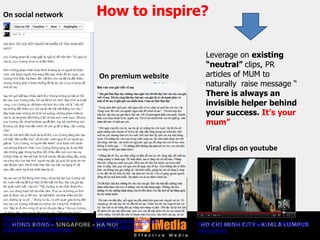 https://www.facebook.com/pages/C
%E1%BA%A3m-%C6%A1n-
M%E1%BA%B8/287867004557261
http://vnexpress.net/gl/ban-doc-
viet/2011/01/3ba256c6/
On social network
On premium website
Viral clips on youtube
Leverage on existing
“neutral” clips, PR
articles of MUM to
naturally raise message “
There is always an
invisible helper behind
your success. It’s your
mum”
How to inspire?
http://www.youtube.com/watch?v=fJ7PbkMaiqg&f
eature=share
 
