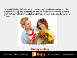 Happy ending
He sits beside her and give her an intimate hug, head down on her lap. She
suddenly wake up and happily touch him. He raise his head looking at her to
imply he’s sorry. He then hands her a birthday present and a colorful bunch of
flowers.
 