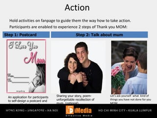 Action
Hold activities on fanpage to guide them the way how to take action.
Participants are enabled to experience 2 steps of Thank you MOM:
An application for participants
to self-design a postcard and
show gratitude in words
P&G- messeger
P&G – brand association
(logos)
Step 2: Talk about mum
Sharing your story, poem-
unforgettable recollection of
mum (optional)
Step 1: Postcard
Let’s ask yourself what kind of
things you have not done for you
MOM
(optional)
 