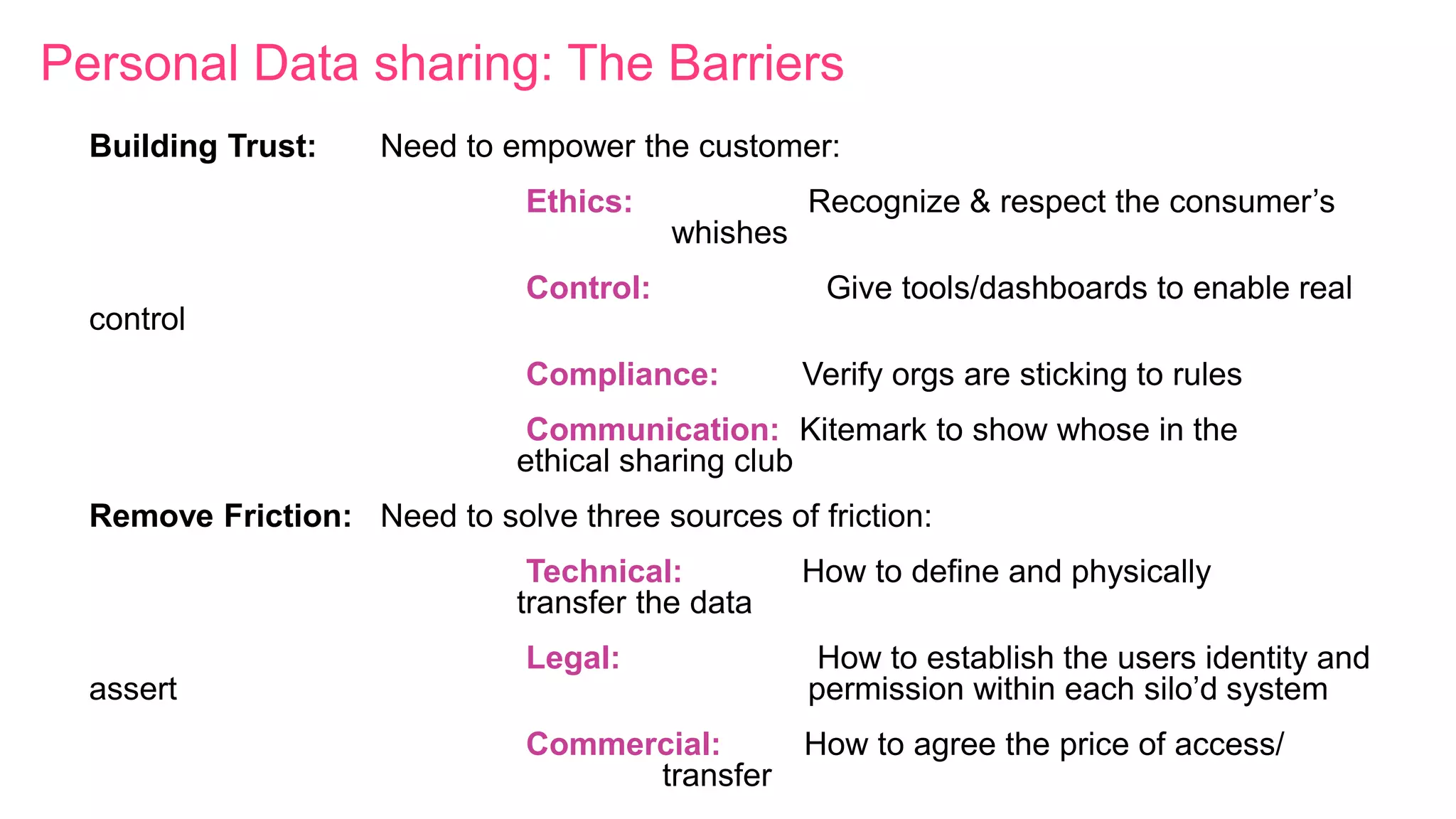 Personal Data sharing: The Barriers
Building Trust: Need to empower the customer:
Ethics: Recognize & respect the consumer’s
whishes
Control: Give tools/dashboards to enable real
control
Compliance: Verify orgs are sticking to rules
Communication: Kitemark to show whose in the
ethical sharing club
Remove Friction: Need to solve three sources of friction:
Technical: How to define and physically
transfer the data
Legal: How to establish the users identity and
assert permission within each silo’d system
Commercial: How to agree the price of access/
transfer
 