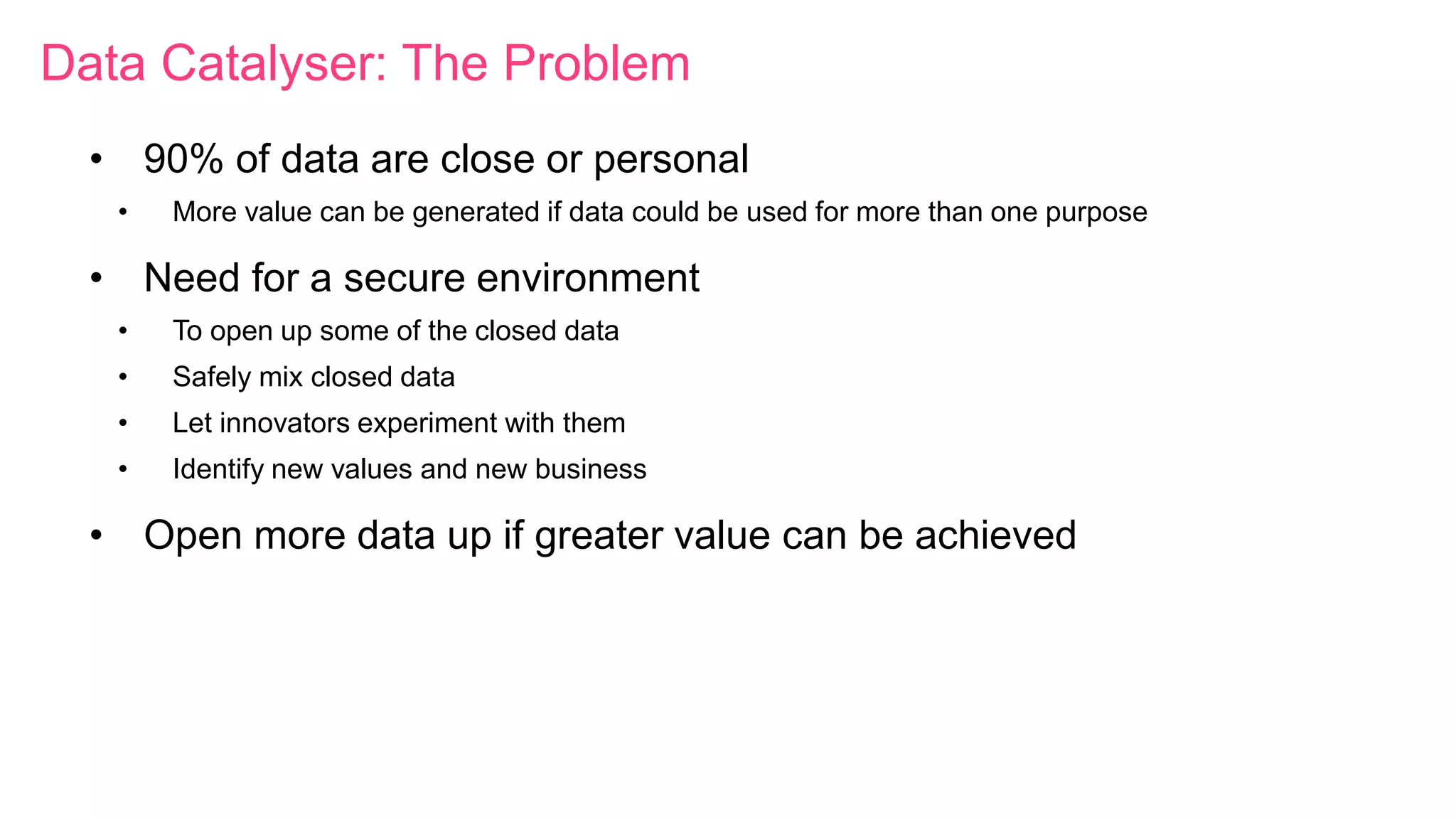 Data Catalyser: The Problem
• 90% of data are close or personal
• More value can be generated if data could be used for more than one purpose
• Need for a secure environment
• To open up some of the closed data
• Safely mix closed data
• Let innovators experiment with them
• Identify new values and new business
• Open more data up if greater value can be achieved
 