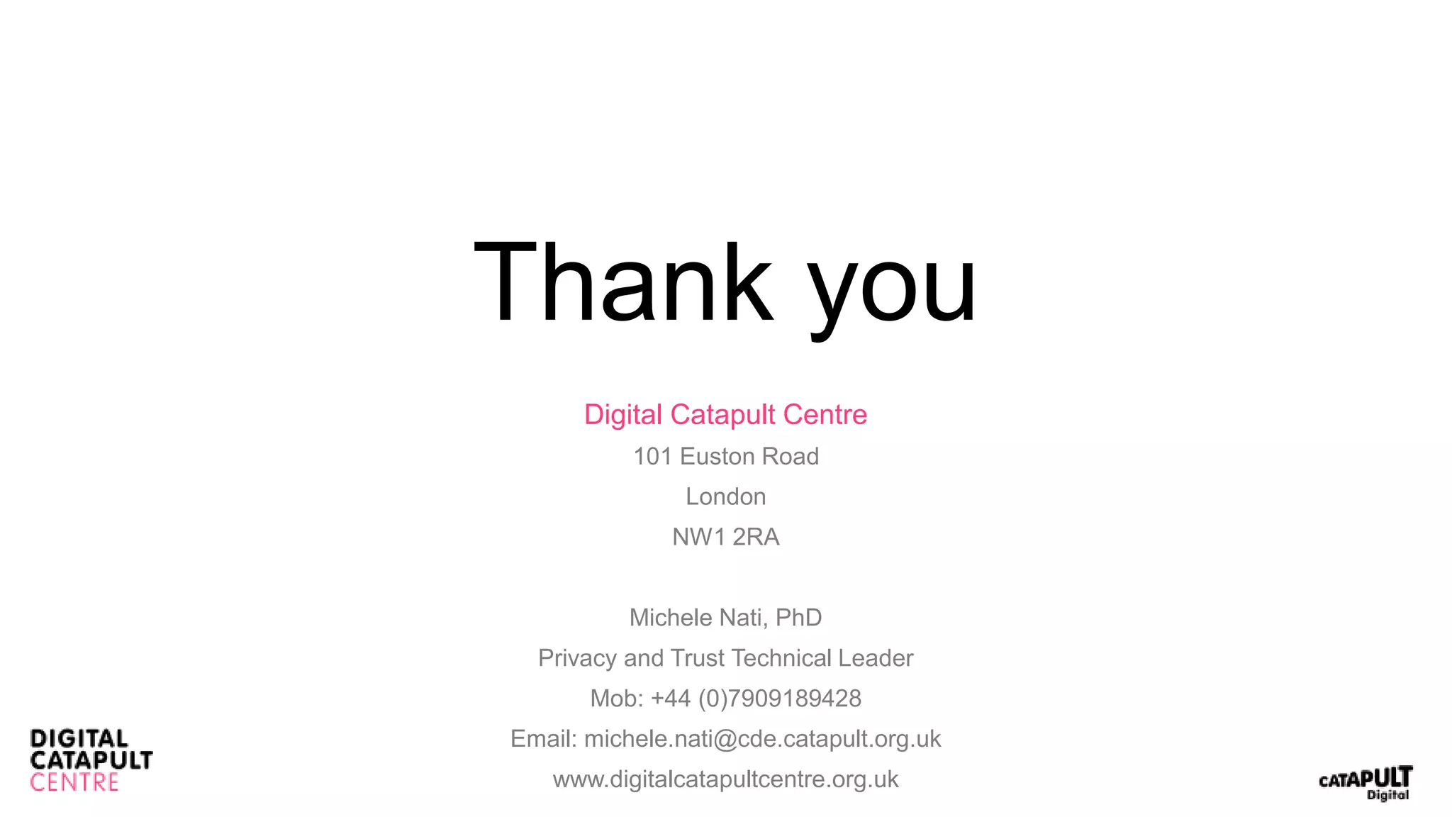 Thank you
Digital Catapult Centre
101 Euston Road
London
NW1 2RA
Michele Nati, PhD
Privacy and Trust Technical Leader
Mob: +44 (0)7909189428
Email: michele.nati@cde.catapult.org.uk
www.digitalcatapultcentre.org.uk
 