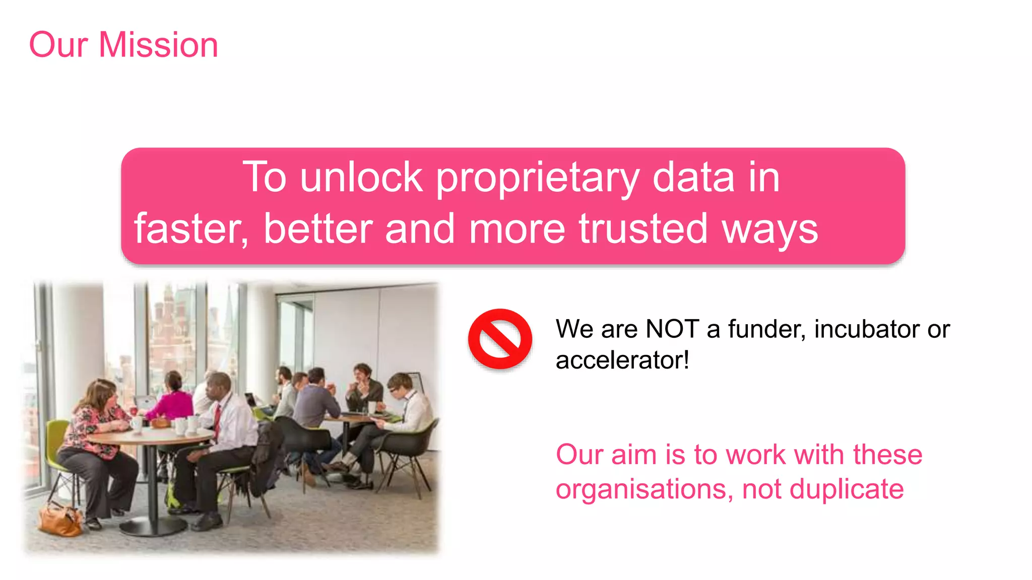 We are NOT a funder, incubator or
accelerator!
Our aim is to work with these
organisations, not duplicate
To unlock proprietary data in
faster, better and more trusted ways
Our Mission
 
