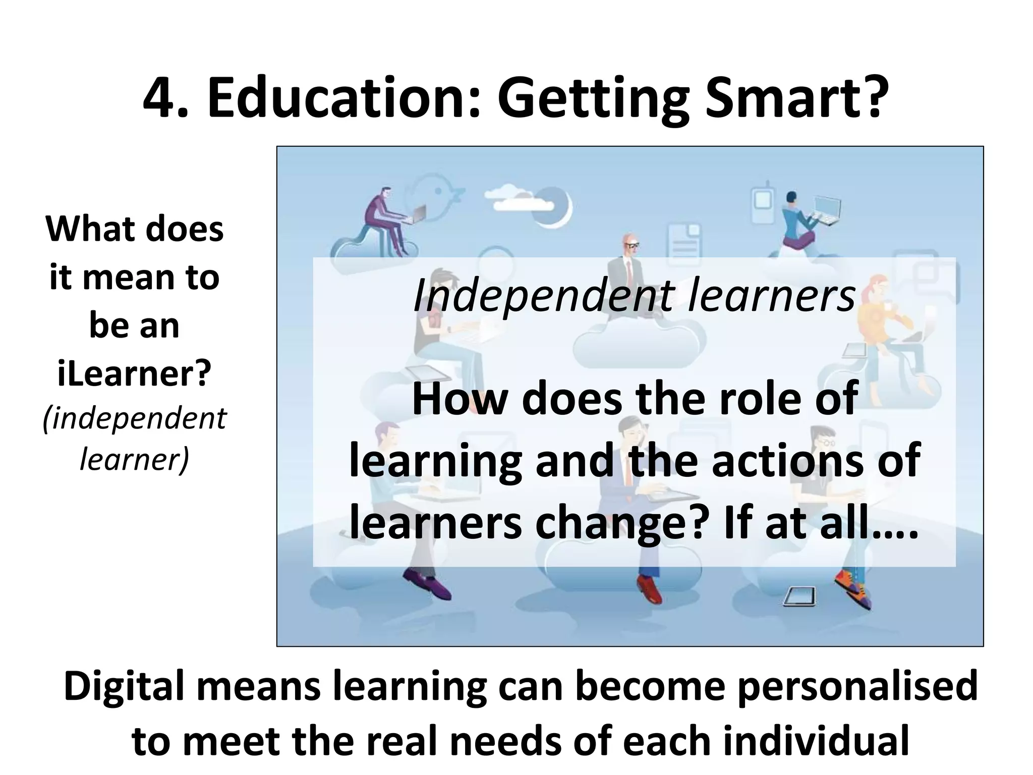 4. Education: Getting Smart?
What does
it mean to
be an
iLearner?
(independent
learner)
Digital means learning can become personalised
to meet the real needs of each individual
Independent learners
How does the role of
learning and the actions of
learners change? If at all….
 
