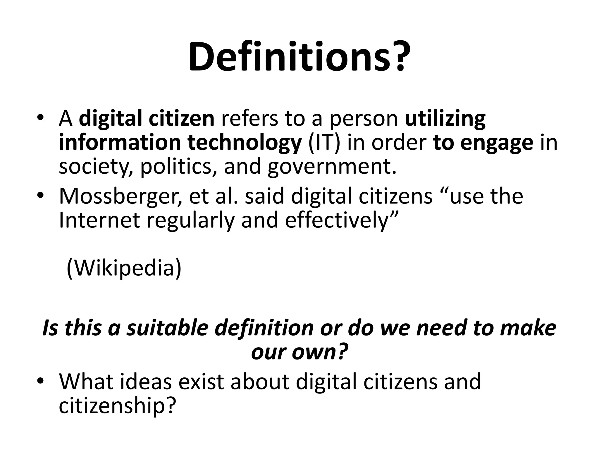 Definitions?
• A digital citizen refers to a person utilizing
information technology (IT) in order to engage in
society, politics, and government.
• Mossberger, et al. said digital citizens “use the
Internet regularly and effectively”
(Wikipedia)
Is this a suitable definition or do we need to make
our own?
• What ideas exist about digital citizens and
citizenship?
 