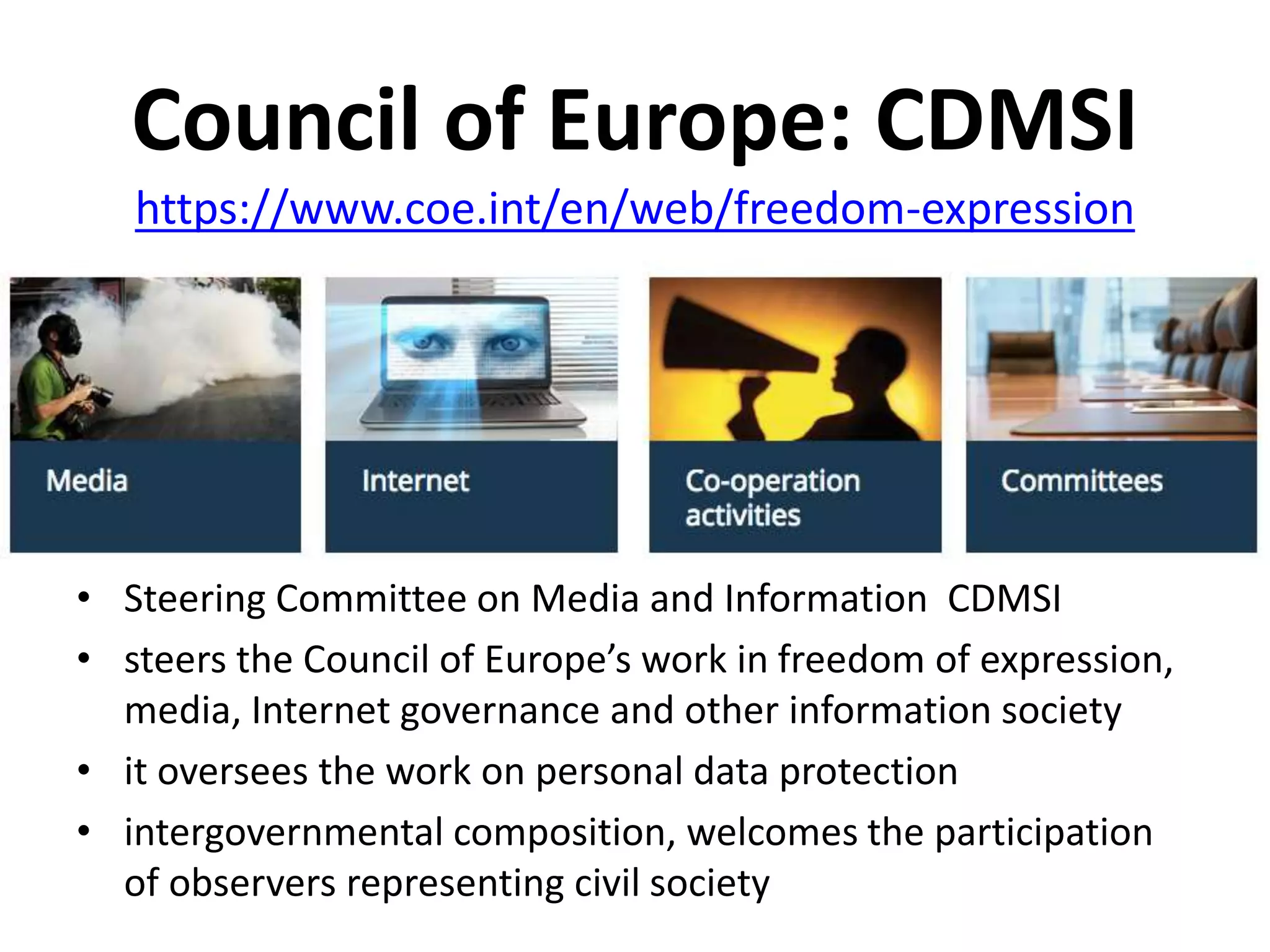 Council of Europe: CDMSI
• Steering Committee on Media and Information CDMSI
• steers the Council of Europe’s work in freedom of expression,
media, Internet governance and other information society
• it oversees the work on personal data protection
• intergovernmental composition, welcomes the participation
of observers representing civil society
https://www.coe.int/en/web/freedom-expression
 