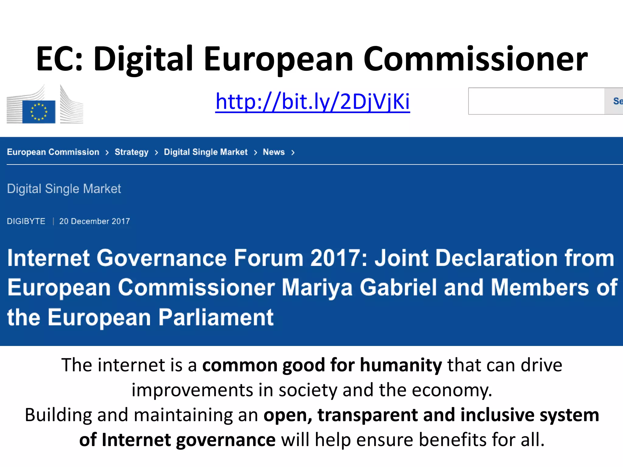 The internet is a common good for humanity that can drive
improvements in society and the economy.
Building and maintaining an open, transparent and inclusive system
of Internet governance will help ensure benefits for all.
http://bit.ly/2DjVjKi
EC: Digital European Commissioner
 