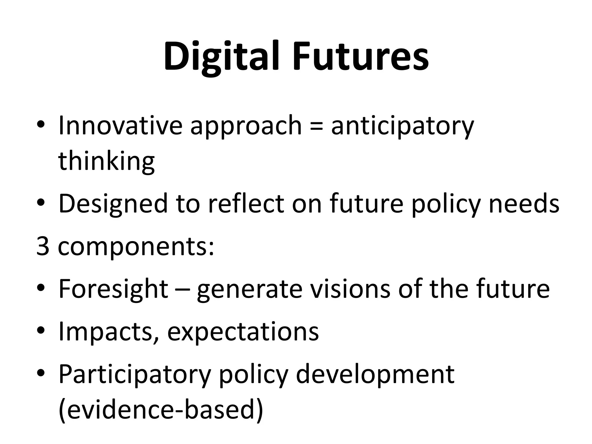 Digital Futures
• Innovative approach = anticipatory
thinking
• Designed to reflect on future policy needs
3 components:
• Foresight – generate visions of the future
• Impacts, expectations
• Participatory policy development
(evidence-based)
 
