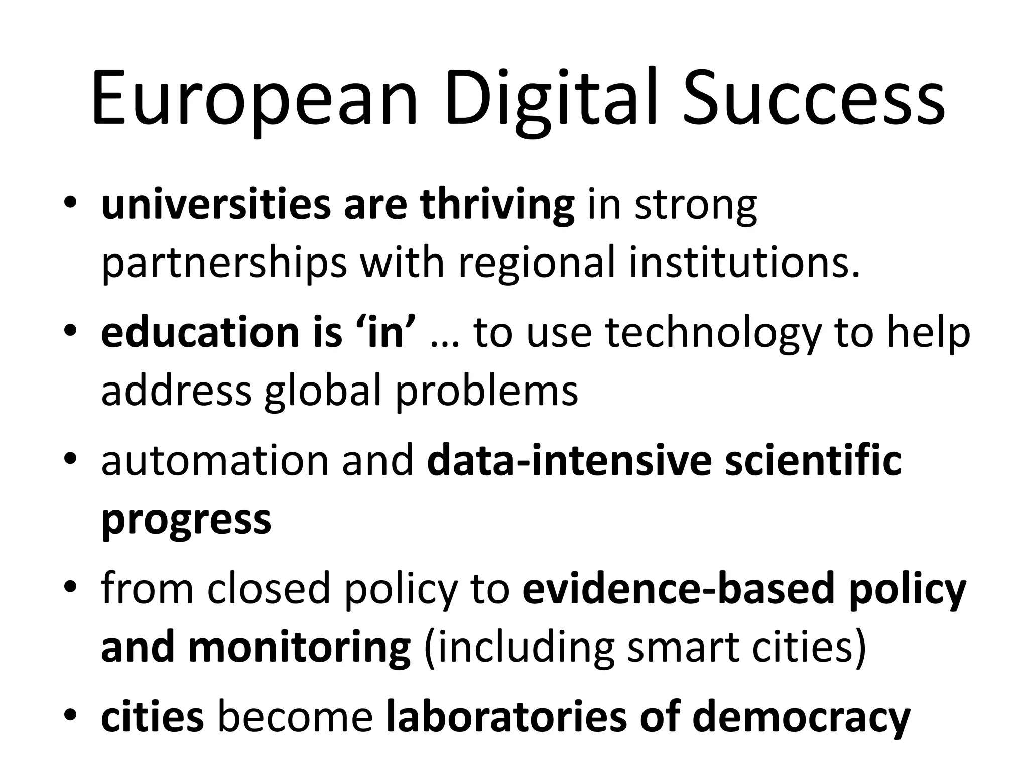 European Digital Success
• universities are thriving in strong
partnerships with regional institutions.
• education is ‘in’ … to use technology to help
address global problems
• automation and data-intensive scientific
progress
• from closed policy to evidence-based policy
and monitoring (including smart cities)
• cities become laboratories of democracy
 