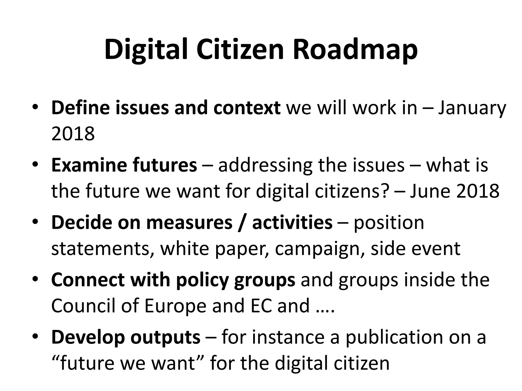 Digital Citizen Roadmap
• Define issues and context we will work in – January
2018
• Examine futures – addressing the issues – what is
the future we want for digital citizens? – June 2018
• Decide on measures / activities – position
statements, white paper, campaign, side event
• Connect with policy groups and groups inside the
Council of Europe and EC and ….
• Develop outputs – for instance a publication on a
“future we want” for the digital citizen
 