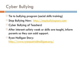 Cyber Bullying Tie to bullying program (social skills training) Stop Bullying Now:   http://stopbullyingnow.com Cyber Bullying of Teachers! After interent safety week or skills are taught, inform parents so they can add support. Ryan Halligan Story:   http://www.ryanpatrickhalligan.org/ 
