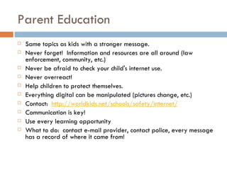 Parent Education Same topics as kids with a stronger message. Never forget!  Information and resources are all around (law enforcement, community, etc.) Never be afraid to check your child's internet use. Never overreact! Help children to protect themselves. Everything digital can be manipulated (pictures change, etc.) Contact:   http://worldkids.net/schools/safety/internet/ Communication is key! Use every learning opportunity What to do:  contact e-mail provider, contact police, every message has a record of where it came from! 