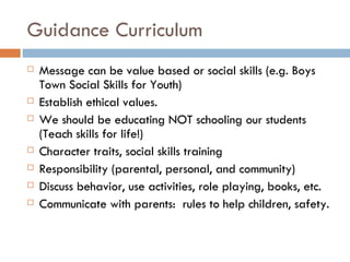 Guidance Curriculum Message can be value based or social skills (e.g. Boys Town Social Skills for Youth) Establish ethical values. We should be educating NOT schooling our students (Teach skills for life!) Character traits, social skills training Responsibility (parental, personal, and community) Discuss behavior, use activities, role playing, books, etc. Communicate with parents:  rules to help children, safety. 