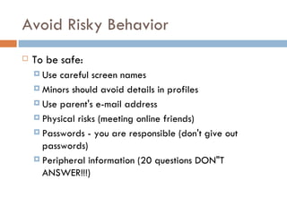 Avoid Risky Behavior To be safe:   Use careful screen names Minors should avoid details in profiles Use parent's e-mail address Physical risks (meeting online friends) Passwords - you are responsible (don't give out passwords) Peripheral information (20 questions DON"T ANSWER!!!) 