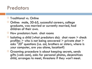 Predators Traditional vs. Online Online:  male, 30-65, successful careers, college graduate, was married or currently married, had children of their own. How predators hunt:  chat rooms Isolating a child (what predators do):  chat room > check profiles > who is not being answered > private chat > asks "20" questions (i.e. asl, brothers or sisters, where is your computer, are you alone, location?) Grooming procedure is about keeping secrets, sends gifts (web cam), asks for personal photos, desensitizes child, arranges to meet, threatens if they won't meet. 