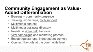 Community Engagement as Value-
Added Differentiation
 •   Bureaus = community presence
 •   Training, workshops, tech support
 •   Multimedia content
 •   Multimedia business directory
 •   Real-time video help bureaus
 •   Viral campaigns and marketing promos
 •   Encourage startups, Independent workers
 •   Connect the dots at the community level
 
